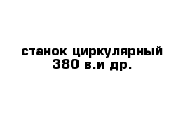 станок циркулярный 380 в.и др.